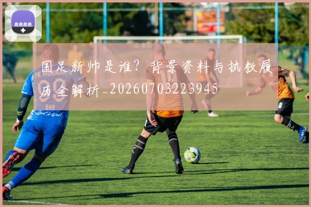 国足新帅是谁？背景资料与执教履历全解析_20260703223945