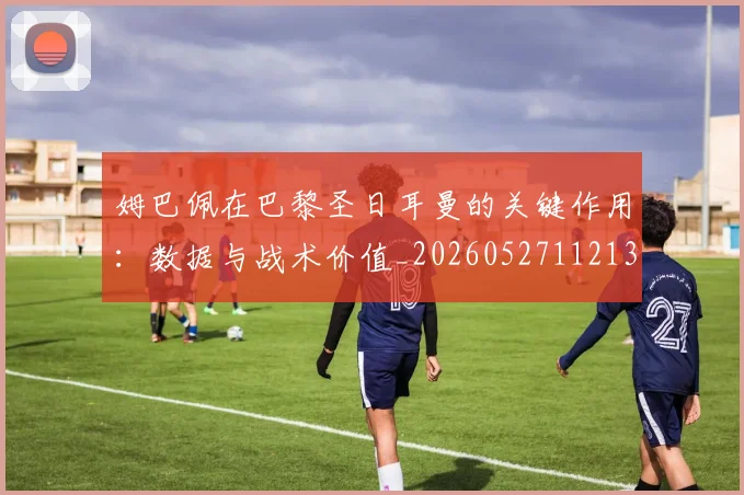 姆巴佩在巴黎圣日耳曼的关键作用：数据与战术价值_20260527112139