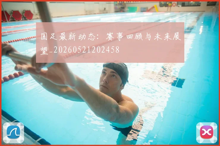 国足最新动态：赛事回顾与未来展望_20260521202458
