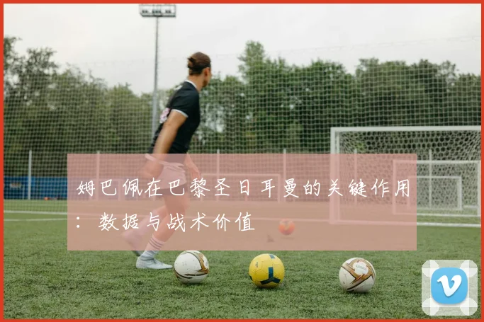 姆巴佩在巴黎圣日耳曼的关键作用：数据与战术价值