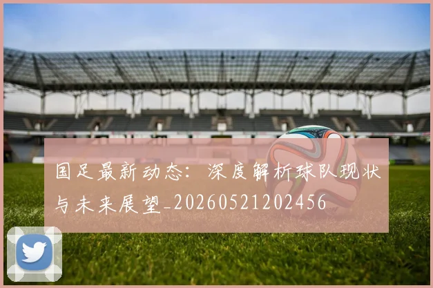 国足最新动态：深度解析球队现状与未来展望_20260521202456