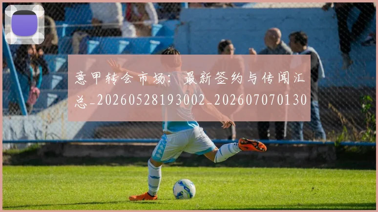 意甲转会市场:最新签约与传闻汇总_20260528193002_20260707013034_20260723180956