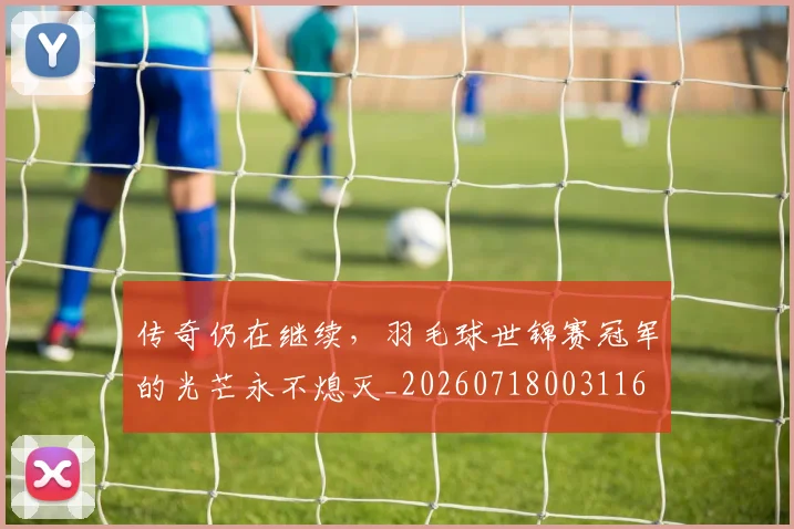 传奇仍在继续，羽毛球世锦赛冠军的光芒永不熄灭_20260718003116