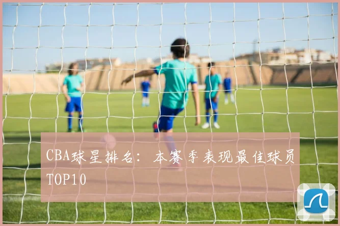 CBA球星排名：本赛季表现最佳球员TOP10
