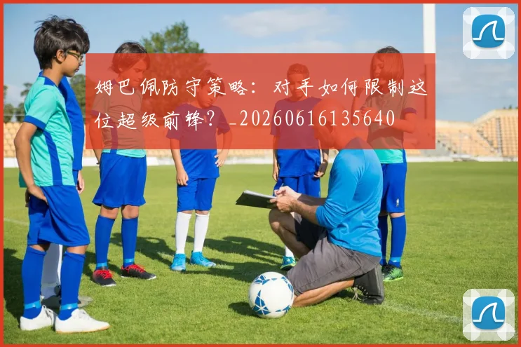 姆巴佩防守策略:对手如何限制这位超级前锋?_20260616135640