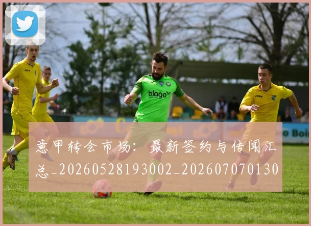 意甲转会市场:最新签约与传闻汇总_20260528193002_20260707013034_20260723180956