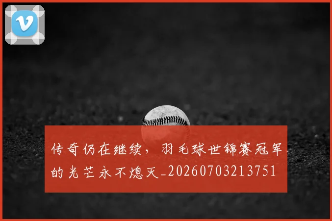 传奇仍在继续，羽毛球世锦赛冠军的光芒永不熄灭_20260703213751