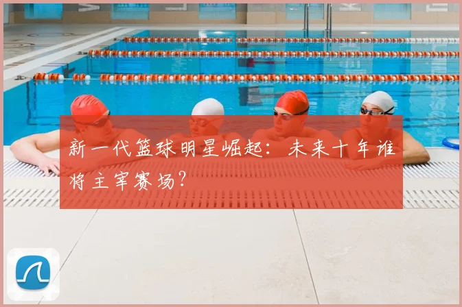 新一代篮球明星崛起：未来十年谁将主宰赛场？