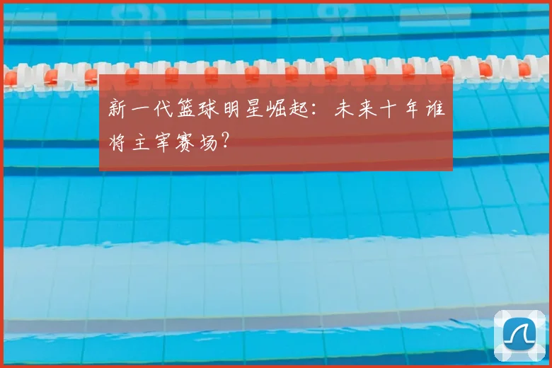 新一代篮球明星崛起：未来十年谁将主宰赛场？