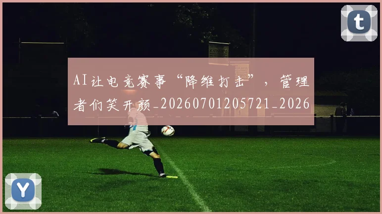AI让电竞赛事“降维打击”,管理者们笑开颜_20260701205721_20260713213939