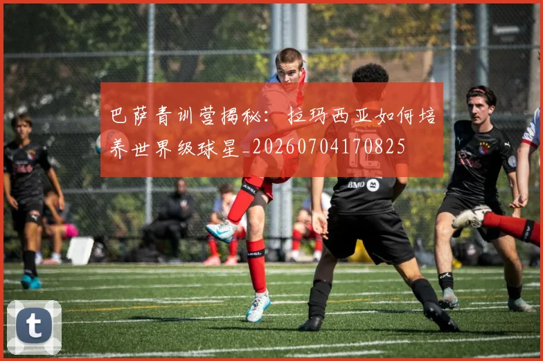 巴萨青训营揭秘:拉玛西亚如何培养世界级球星_20260704170825