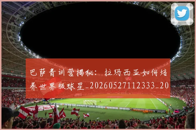 巴萨青训营揭秘：拉玛西亚如何培养世界级球星_20260527112333_20260704170826_20260722153737