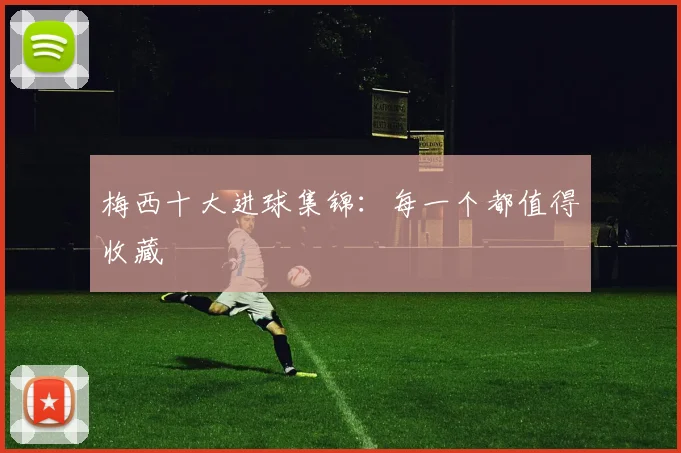 梅西十大进球集锦：每一个都值得收藏