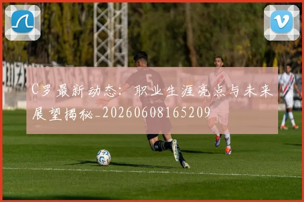 C罗最新动态:职业生涯亮点与未来展望揭秘_20260608165209
