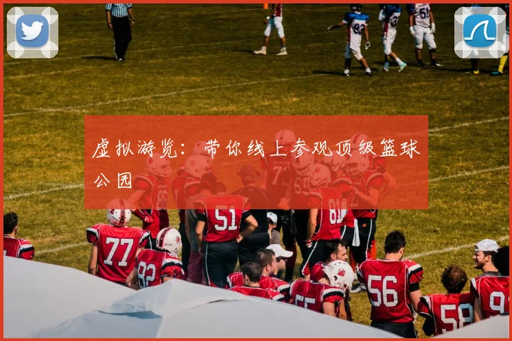 虚拟游览：带你线上参观顶级篮球公园