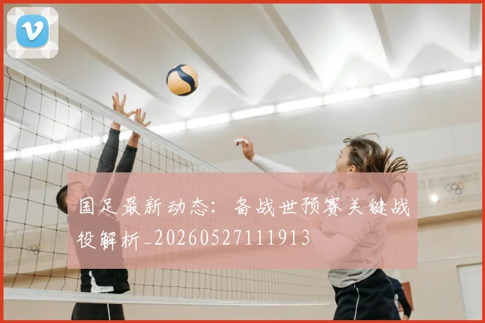 国足最新动态：备战世预赛关键战役解析_20260527111913